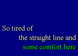 So tired of
the straight line and
some comfort here