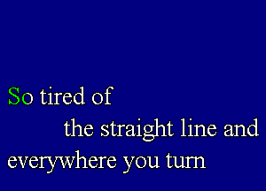 So tired of
the straight line and
everywhere you turn