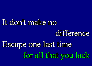 It don't make no

difference
Escape one last time
for all that you lack