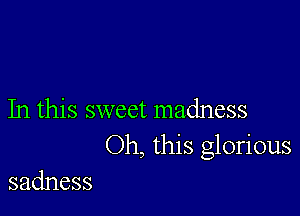 In this sweet madness
Oh, this glorious

sadness