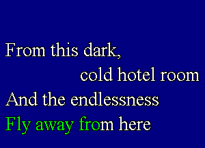 F rom this dark,

cold hotel room
And the endlessness
Fly away from here