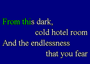 F rom this dark,

cold hotel room
And the endlessness

that you fear