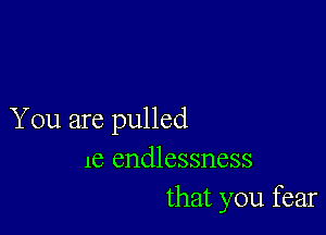 You are pulled
le endlessness
that you fear