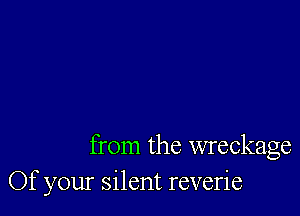 from the wreckage
Of your silent reverie