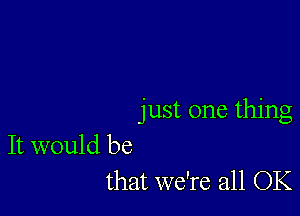 just one thing

It would be
that we're all OK