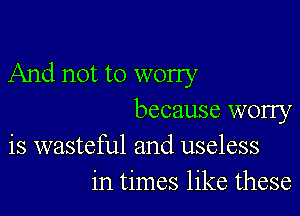 And not to worry

because worry
is wasteful and useless
in times like these