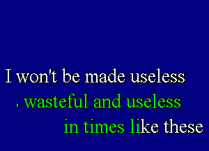 I won't be made useless
i wasteful and useless
in times like these