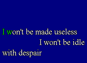 I won't be made useless
I won't be idle
with despair