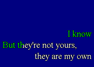 I know

But they're not yours,
they are my own