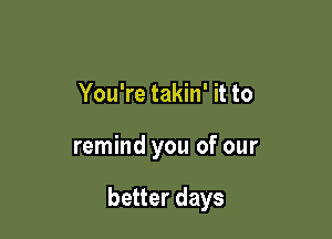 You're takin' it to

remind you of our

better days