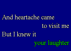 And heartache came

to Visit me
But I knew it
your laughter