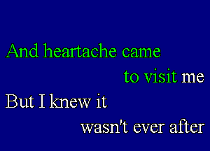 And heartache came

to Visit me
But I knew it
wasn't ever after