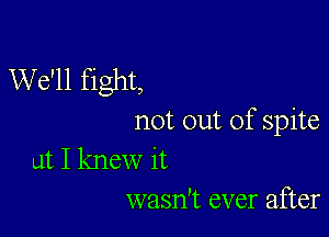 We'll fight,

not out of spite

at I knew it
wasn't ever after