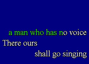 a man who has no voice
There ours
shall go singing