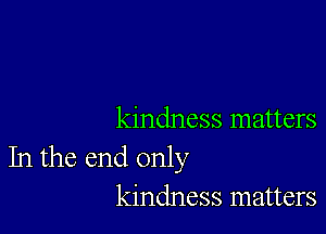 kindness matters
In the end only
kindness matters