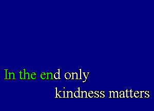 In the end only
kindness matters