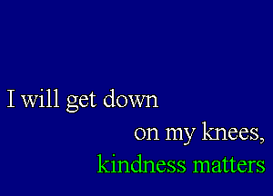 I will get down

on my knees,
kindness matters