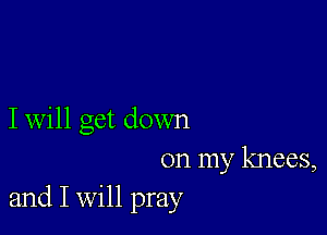 I will get down

on my knees,
and I Will pray