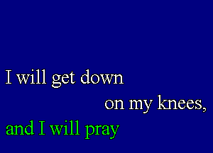 I will get down

on my knees,
and I Will pray