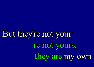 But they're not your
re not yours,
they are my own