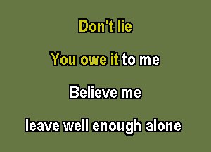 Don't lie
You owe it to me

Believe me

leave well enough alone