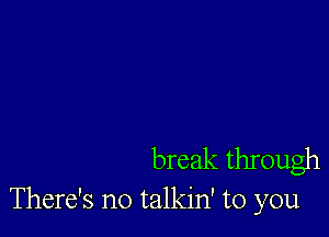 break through
There's no talkin' to you