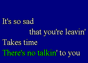 It's so sad

that you're leavin'
Takes time
There's no talkin' to you