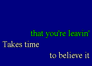 that you're leavin'
Takes time

to believe it