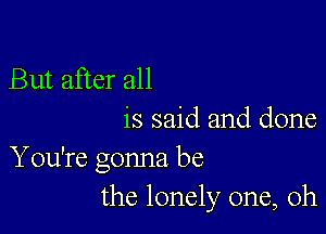 But after all

is said and done
You're gonna be
the lonely one, Oh