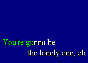 You're gonna be
the lonely one, Oh