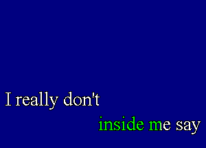 I really don't
inside me say