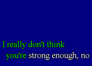 I really don't think
you're strong enough, n0