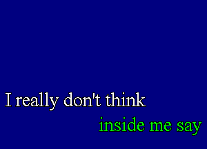 I really don't think
inside me say