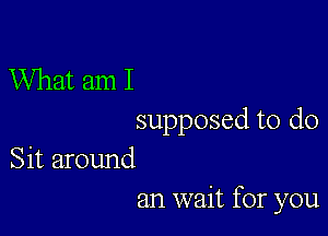 What am I

supposed to do

Sit around
an wait for you