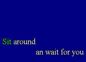 Sit around

an wait for you