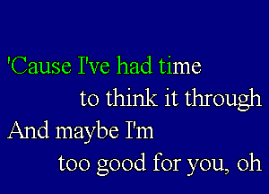 'Cause I've had time
to think it through

And maybe I'm
too good for you, oh