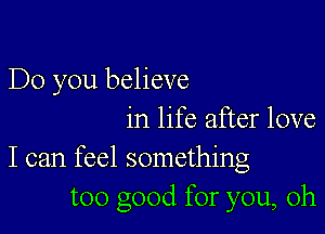 Do you believe

in life after love
I can feel something
too good for you, oh