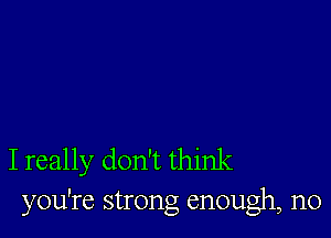 I really don't think
you're strong enough, n0