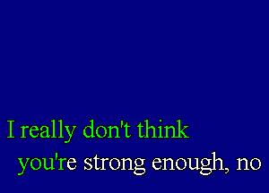 I really don't think
you're strong enough, n0