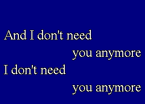 And I don't need

you anymore
I don't need

you anymore