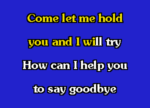 Come let me hold

you and I will try

How can I help you

to say goodbye