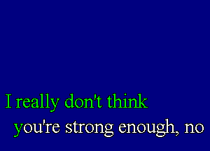 I really don't think
you're strong enough, n0