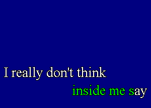 I really don't think
inside me say