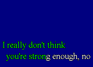 I really don't think
you're strong enough, n0