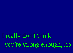 I really don't think
you're strong enough, n0