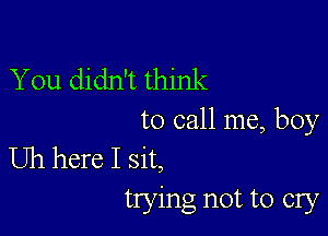 You didn't think

to call me, boy

Uh here I sit,
trying not to cry