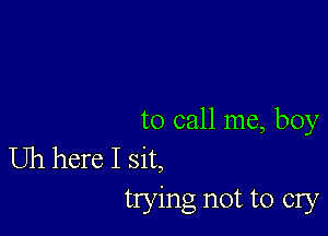 to call me, boy

Uh here I sit,
trying not to cry