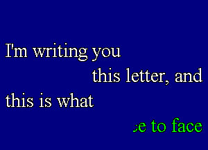 I'm writing you

this letter, and
this is what

Je to face