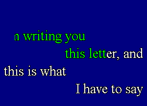 0 writing you

this letter, and
this is what

I have to say