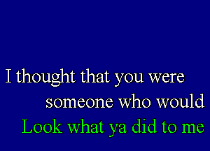 I thought that you were
someone who would
Look what ya did to me